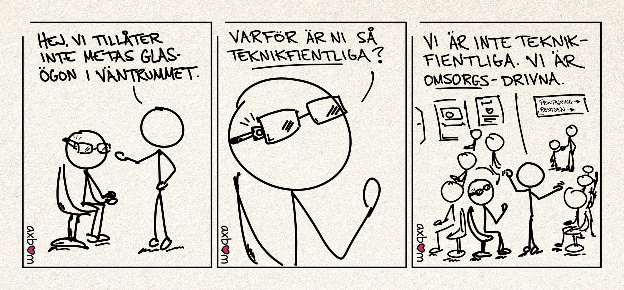 Teckning med alla tre paneler.
Panel 1 av 3.
Streckfigur med glasögon som sitter ner pÄ en stol. Streckfigur 2 sÀger: "Hej vi tillÄter inte Metas glasögon i vÀntrummet."
Panel 2 av 3.
Inzoomad pÄ streckfigur med glasögon, man ser tydligare att det Àr nÄgot som blinkar i glasögonens ram. Streckfiguren sÀger: "Varför Àr ni sÄ teknikfientliga?""
Panel 3 av 3.
Utzoomat. Man ser nu hela hela vÀntrummet pÄ vÄrdmottagningen med mÄnga mÀnniskor som sitter ner, en vuxen med barn i bakgrunden och skyltar mot provtagning och röntgen.
Streckfigurerna syns i förgrunden. Streckfigur 2 sÀger "Vi Àr inte teknikfientliga. Vi Àr omsorgs-drivna."