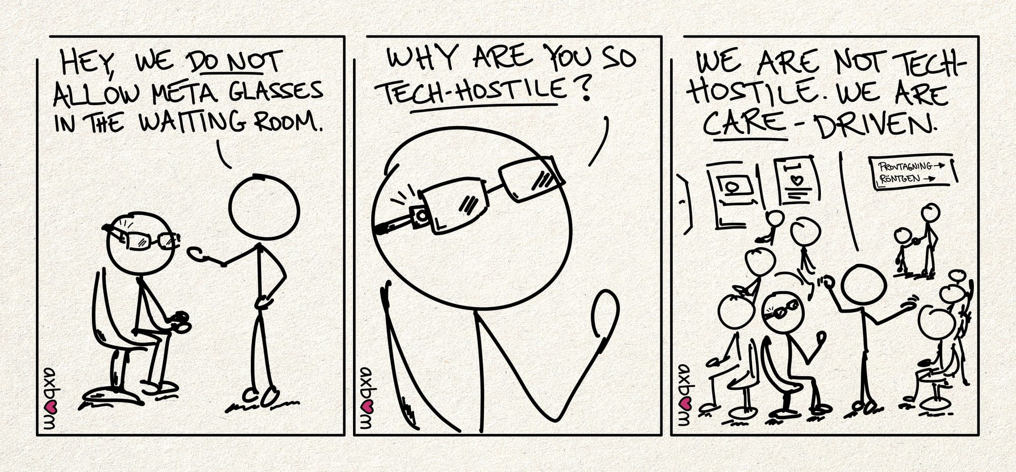 Cartoon with all three panels.
Panel 1 of 3.
Stick figure with glasses sitting on a chair. Stick figure 2 says: "Hey, we do not allow Meta glasses in the waiting room."
Panel 2 of 3.
Zoomed in on the stick figure with glasses, you can see more clearly that there is something flashing in the frame of the glasses. The stick figure says: "Why are you so tech-hostile?"
Panel 3 of 3.
Zoomed out. You can now see the entire waiting room at the health clinic with many people sitting down, an adult with a child in the background and signs indicating a lab and X-rays.
The stick figures are visible in the foreground. Stick figure 2 says "We are not tech-hostile. We are care-driven."