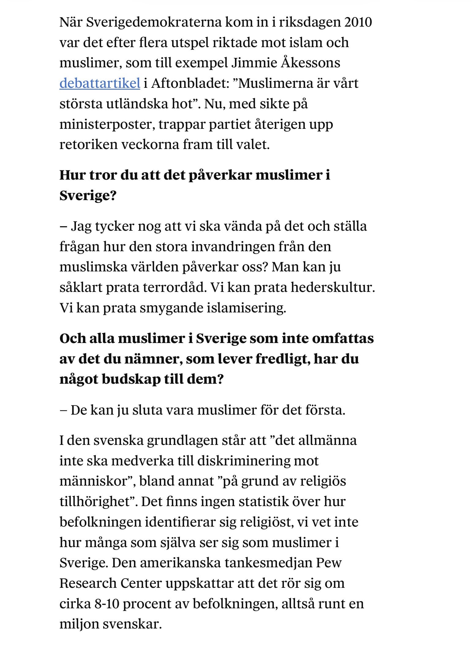 Ur attikeln: NĂ€r Sverigedemokraterna kom in i riksdagen 2010 var det efter flera utspel riktade mot islam och muslimer, som till exempel Jimmie Ă
kessons debattartikel i Aftonbladet: âMuslimerna Ă€r vĂ„rt största utlĂ€ndska hotâ. Nu, med sikte pĂ„ ministerposter, trappar partiet Ă„terigen upp retoriken veckorna fram till valet.
Hur tror du att det pÄverkar muslimer i Sverige?
â Jag tycker nog att vi ska vĂ€nda pĂ„ det och stĂ€lla frĂ„gan hur den stora invandringen frĂ„n den muslimska vĂ€rlden pĂ„verkar oss? Man kan ju sĂ„klart prata terrordĂ„d. Vi kan prata hederskultur. Vi kan prata smygande islamisering.
Och alla muslimer i Sverige som inte omfattas av det du nÀmner, som lever fredligt, har du nÄgot budskap till dem?
â De kan ju sluta vara muslimer för det första.
I den svenska grundlagen stĂ„r att âdet allmĂ€nna inte ska medverka till diskriminering mot mĂ€nniskorâ, bland annat âpĂ„ grund av religiös tillhörighetâ. Det finns ingen statistik över hur befolkningen identifierar sig religiöst, vi vet inte hur mĂ„nga som sjĂ€lva ser sig som muslimer i Sverige. Den amerikanska tankesmedjan Pew Research Center uppskattar att det rör sig om cirka 8-10 procent av befolkningen, alltsĂ„ runt en miljon svenskar.