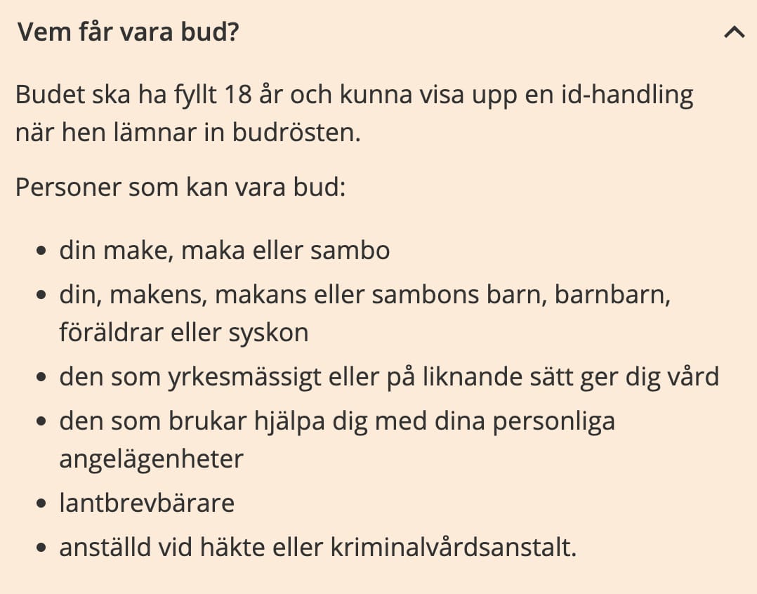 Vem fÄr vara bud?
Budet ska ha fyllt 18 Är och kunna visa upp en id-handling
nÀr hen lÀmnar in budrösten.
Personer som kan vara bud:
âą din make, maka eller sambo
âą din, makens, makans eller sambons barn, barnbarn,
förÀldrar eller syskon
⹠den som yrkesmÀssigt eller pÄ liknande sÀtt ger dig vÄrd
⹠den som brukar hjÀlpa dig med dina personliga
angelÀgenheter
⹠lantbrevbÀrare
⹠anstÀlld vid hÀkte eller kriminalvÄrdsanstalt.