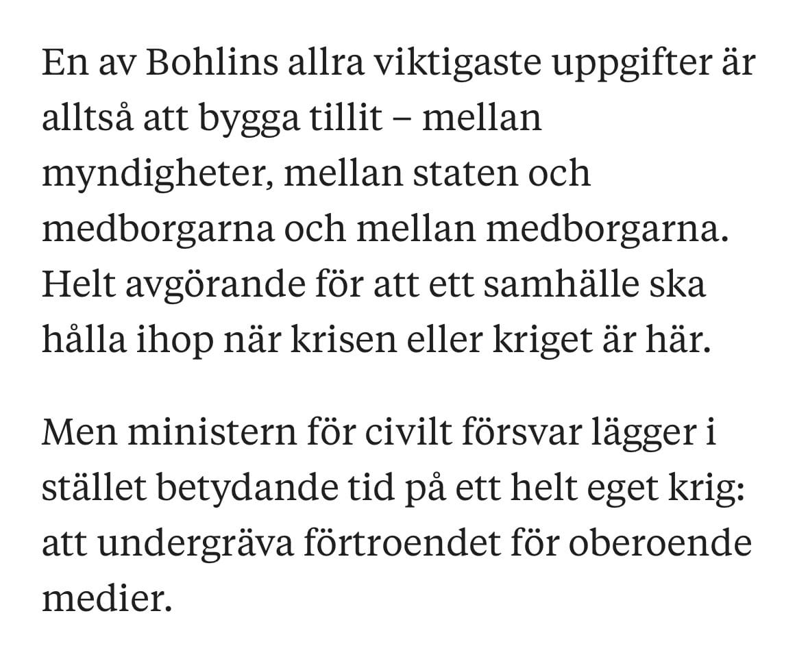 En av Bohlins allra viktigaste uppgifter är alltså att bygga tillit - mellan myndigheter, mellan staten och medborgarna och mellan medborgarna. Helt avgörande för att ett samhälle ska hålla ihop när krisen eller kriget är här.

Men ministern för civilt försvar lägger i stället betydande tid på ett helt eget krig: att undergräva förtroendet för oberoende medier.