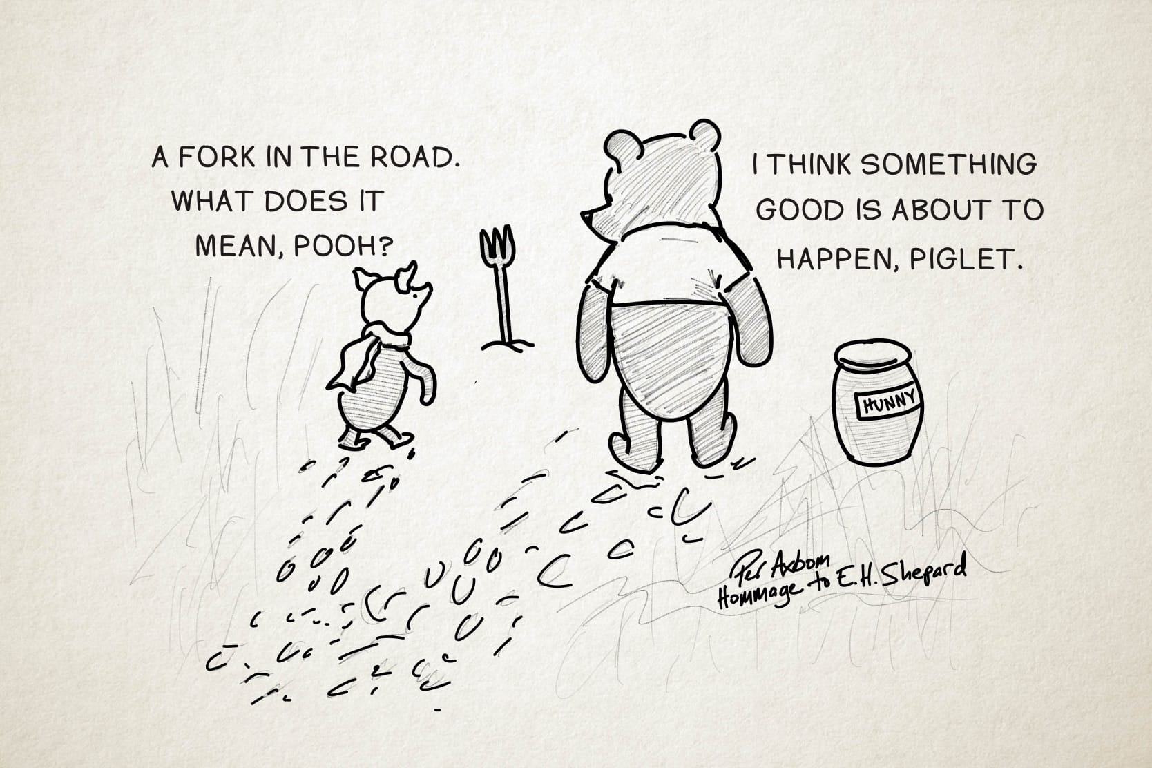 Sketch of Piglet and Pooh out walking, and coming across a fork, the utensil, stuck in the ground with its handle down and prongs pointing up.

Piglet: A fork in the road. What does it mean, Pooh?
Pooh: I think something good is about to happen, Piglet.

To the right of Pooh is a big jar with a label: 