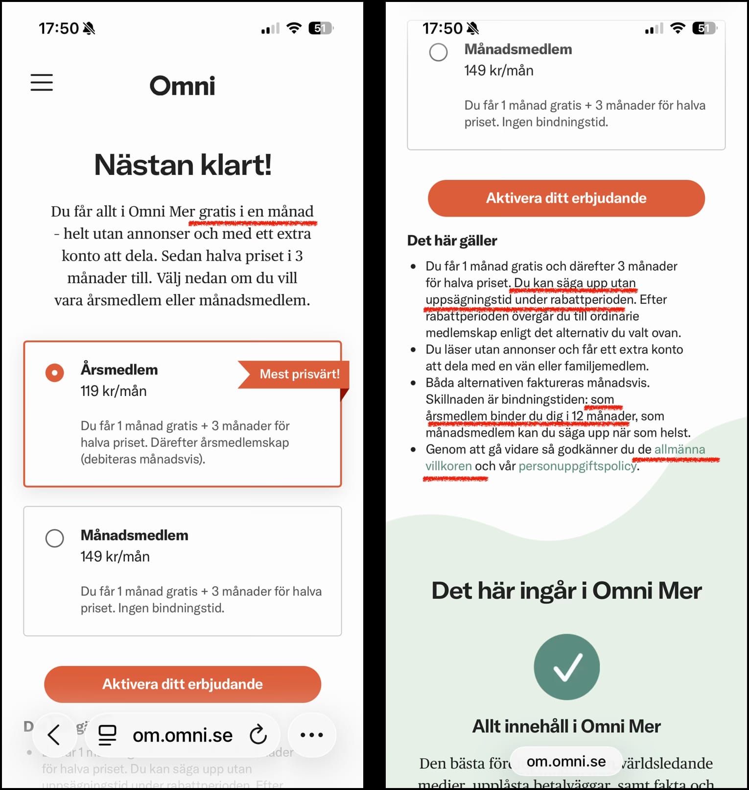 Skärmdump 3:
Nästan klart!

Du får allt i Omni Mer gratis i en månad - helt utan annonser och med ett extra konto att dela. Sedan halva priser i 3 månader till. Välj nedan om du vill vara årsmedlem eller månadsmedlem.

Årsmedlem 119 kr/månad (förvald) - mest prisvärt! Du får 1 månad gratis + 3 månader för halva priset. Därefter årsmedlemskap (debiteras månadsvis).

Månadsmedlem 149 kr/mån - Du får 1 månad gratis + 3 månader för halva priset. Ingen bindningstid.

Knapp: Aktivera ditt erbjudande

Skärmdump 4 (från längre ner på samma sida, som var utanför bild):
Det här gäller

Du får 1 månad gratis och därefter 3 månader för halva priset. Du kan säga upp utan uppsägningstid under rabattperioden. Efter rabattperioden övergår du till ordinarie medlemskap enligt det alternativ du valt ovan.
Du läser utan annonser och får ett extra konto att dela med en vän eller familjemedlem.
Båda alternativen faktureras månadsvis. Skillnaden är bindningstiden: som årsmedlem binder du dig i 12 månader, som månadsmedlem kan du säga upp när som helst.
Genom att gå vidare så godkänner du de allmänna villkoren och vår personuppgiftspolicy.