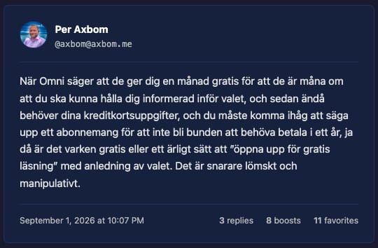 Skärmdump från inlägg av Per Axbom på Fediverse:

När Omni säger att de ger dig en månad gratis för att de är måna om att du ska kunna hålla dig informerad inför valet, och sedan ändå behöver dina kreditkortsuppgifter, och du måste komma ihåg att säga upp ett abonnemang för att inte bli bunden att behöva betala i ett år, ja då är det varken gratis eller ett ärligt sätt att ”öppna upp för gratis läsning” med anledning av valet. Det är snarare lömskt och manipulativt.