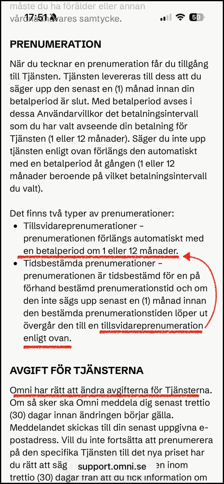 Skärmdump 5 från Omnis allmänna villkor:

PRENUMERATION

När du tecknar en prenumeration får du tillgång till Tjänsten. Tjänsten levereras till dess att du säger upp den senast en (1) månad innan din betalperiod är slut. Med betalperiod avses i dessa Användarvillkor det betalningsintervall som du har valt avseende din betalning för Tjänsten (1 eller 12 månader). Säger du inte upp tjänsten enligt ovan förlängs den automatiskt med en betalperiod åt gången (1 eller 12 månader beroende på vilket betalningsintervall du valt).
 
Det finns två typer av prenumerationer:
Tillsvidareprenumerationer – prenumerationen förlängs automatiskt med en betalperiod om 1 eller 12 månader.
Tidsbestämda prenumerationer – prenumerationen är tidsbestämd för en på förhand bestämd prenumerationstid och om den inte sägs upp senast en (1) månad innan den bestämda prenumerationstiden löper ut övergår den till en tillsvidareprenumeration enligt ovan.