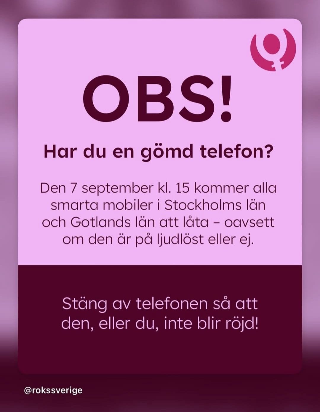 OBS!
Har du en gömd telefon?

Den 7 september kl. 15 kommer alla
smarta mobiler i Stockholms län
och Gotlands län att låta - oavsett om den är på ljudlöst eller ej.

Stäng av telefonen så att den, eller du, inte blir röjd!

via ROKS Sverige