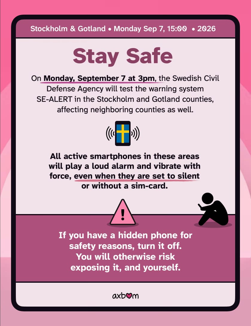 Stay safe.

On Monday, September 7 at 3pm, the Swedish Civil Defense Agency will test the warning system SE-ALERT in the Stockholm and Gotland counties, affecting neighboring counties as well.

All active smartphones in these areas will play a loud alarm and vibrate with force, even when they are set to silent or without a sim-card.

If you have a hidden phone for safety reasons, turn it off. You will otherwise risk exposing it, and yourself.