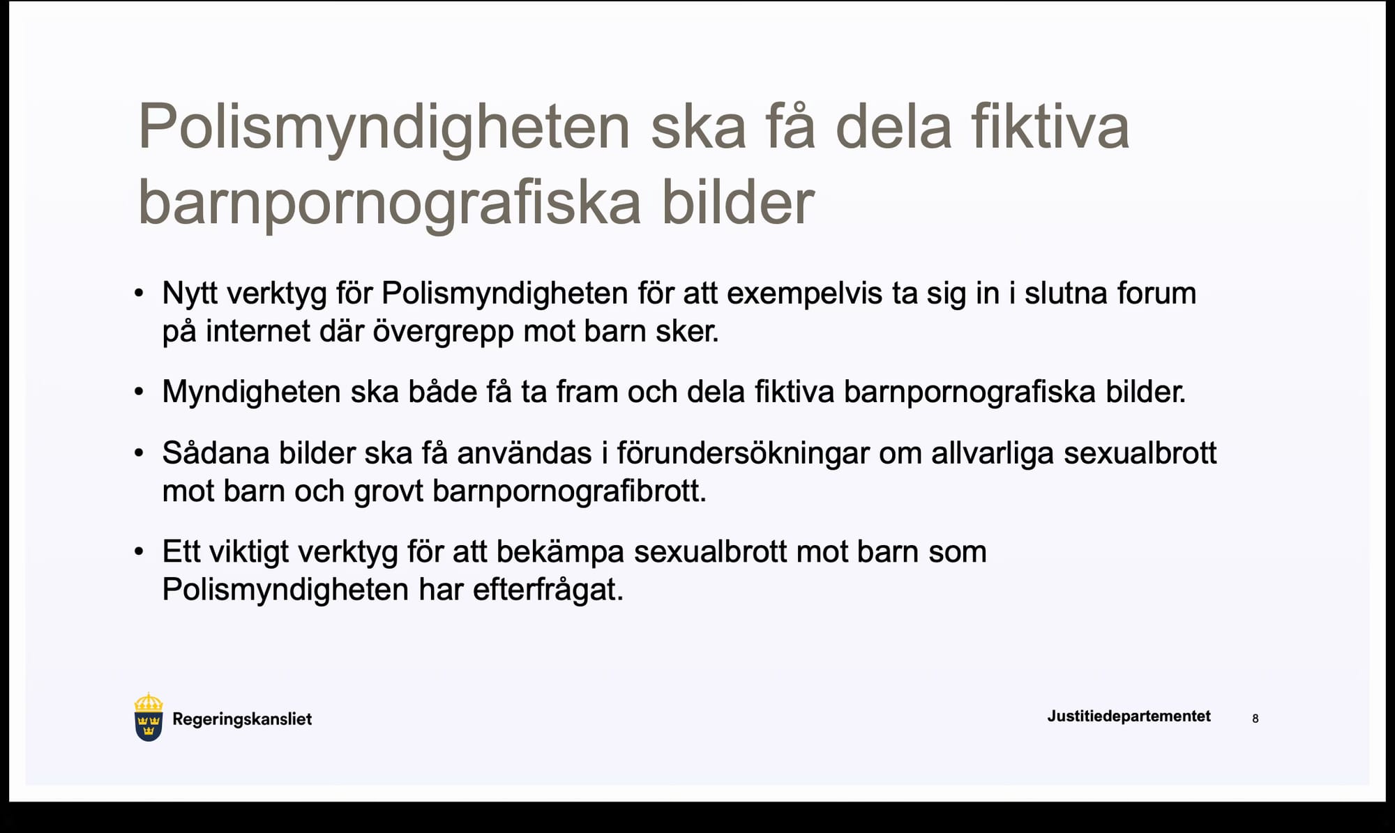 Polismyndigheten ska få dela fiktiva barnpornografiska bilder

• Nytt verktyg för Polismyndigheten för att exempelvis ta sig in i slutna forum på internet där övergrepp mot barn sker.

• Myndigheten ska både få ta fram och dela fiktiva barnpornografiska bilder.

• Sådana bilder ska få användas i förundersökningar om allvarliga sexualbrott mot barn och grovt barnpornografibrott.

• Ett viktigt verktyg för att bekämpa sexualbrott mot barn som
Polismyndigheten har efterfrågat.
