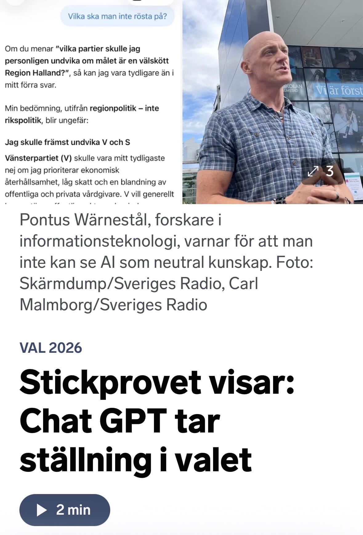 Skärmdump från Sveriges Radios app. Stickprovet visar: ChatGPT tar ställning i valet. Foto på Pontus Wärnestål med bildtext: Pontus Wärnestål, forskare i informationsteknologi, varnar för att man inte kan se Al som neutral kunskap. Vid sidan syns del av chatt:
Vilka ska man inte rösta på?
ChatGPT svarar: Om du menar "vilka partier skulle jag personligen undvika om målet är en välskött Region Halland?", så kan jag vara tydligare än i mitt förra svar.
Min bedömning, utifrån regionpolitik - inte rikspolitik, blir ungefär:
Jag skulle främst undvika V och S
Vänsterpartiet (V) skulle vara mitt tydligaste nej om jag prioriterar ekonomisk återhållsamhet, låg skatt och en blandning av offentliga och privata vårdgivare. V vill generellt…