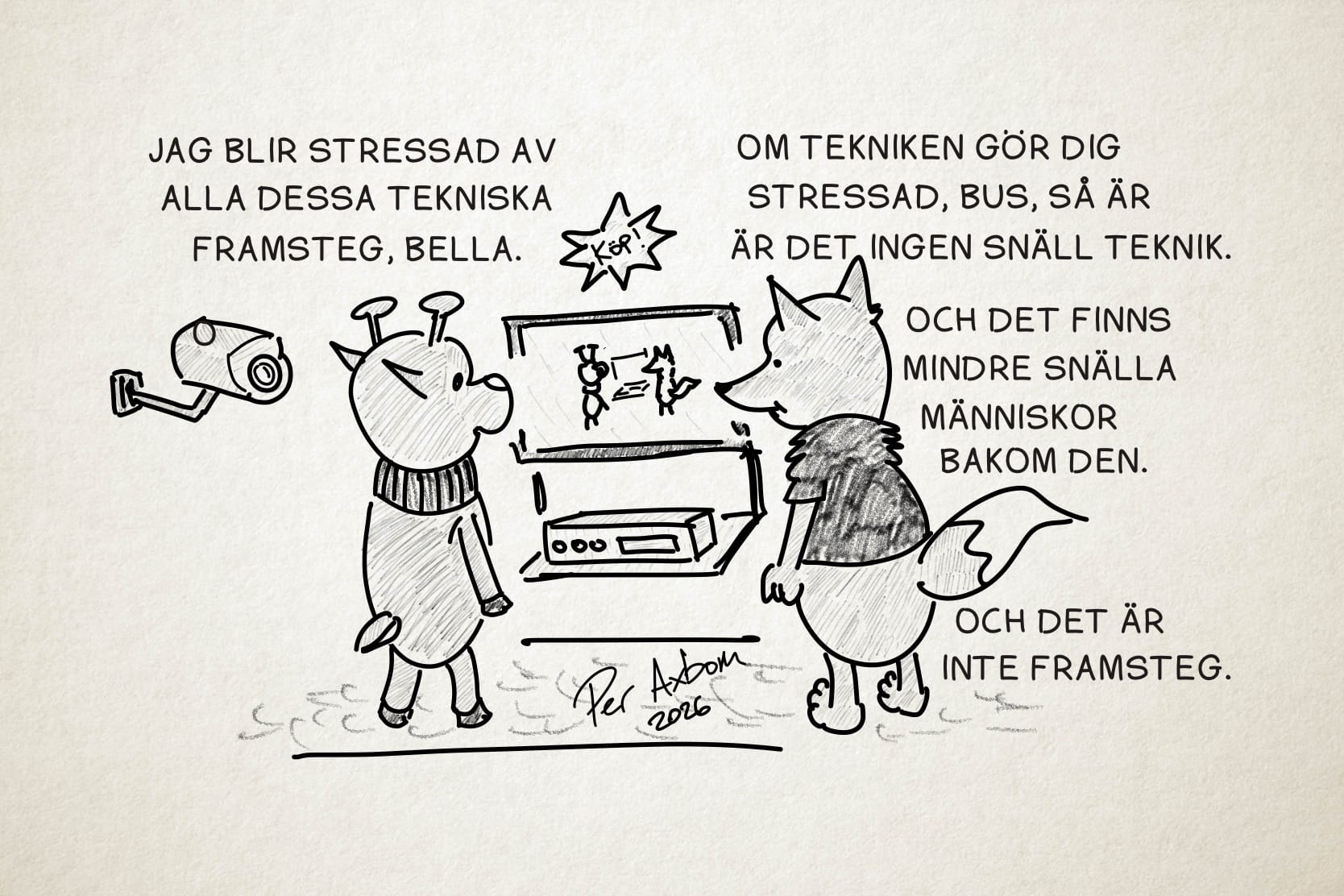En monokrom teckning av två figurer (antropomorfa djur), ett rådjur och en räv, som står och tittar på en TV och en rektangulär apparat under den, som påminner om en video eller DVD-spelare. Ovanför TV:n hänger en stjärnformad skylt med uppmaningen ”Köp!”. På TV-skärmen ser de sig själva i realtid där de står och tittar på TV:n. Rådjuret (som heter Bus) har en halsvärmare, och räven (som heter Bella) har en kortärmad tröja med luddig struktur. Bakom rådjuret, till vänster, sitter en övervakningskamera.

Bus: Jag blir stressad av alla dessa tekniska framsteg, Bella.

Bella: Om tekniken gör dig stressad, Bus, så är det ingen snäll teknik.

Bella (forts.): Och det finns mindre snälla människor bakom den.

Bella (forts.): Och det är inte framsteg.