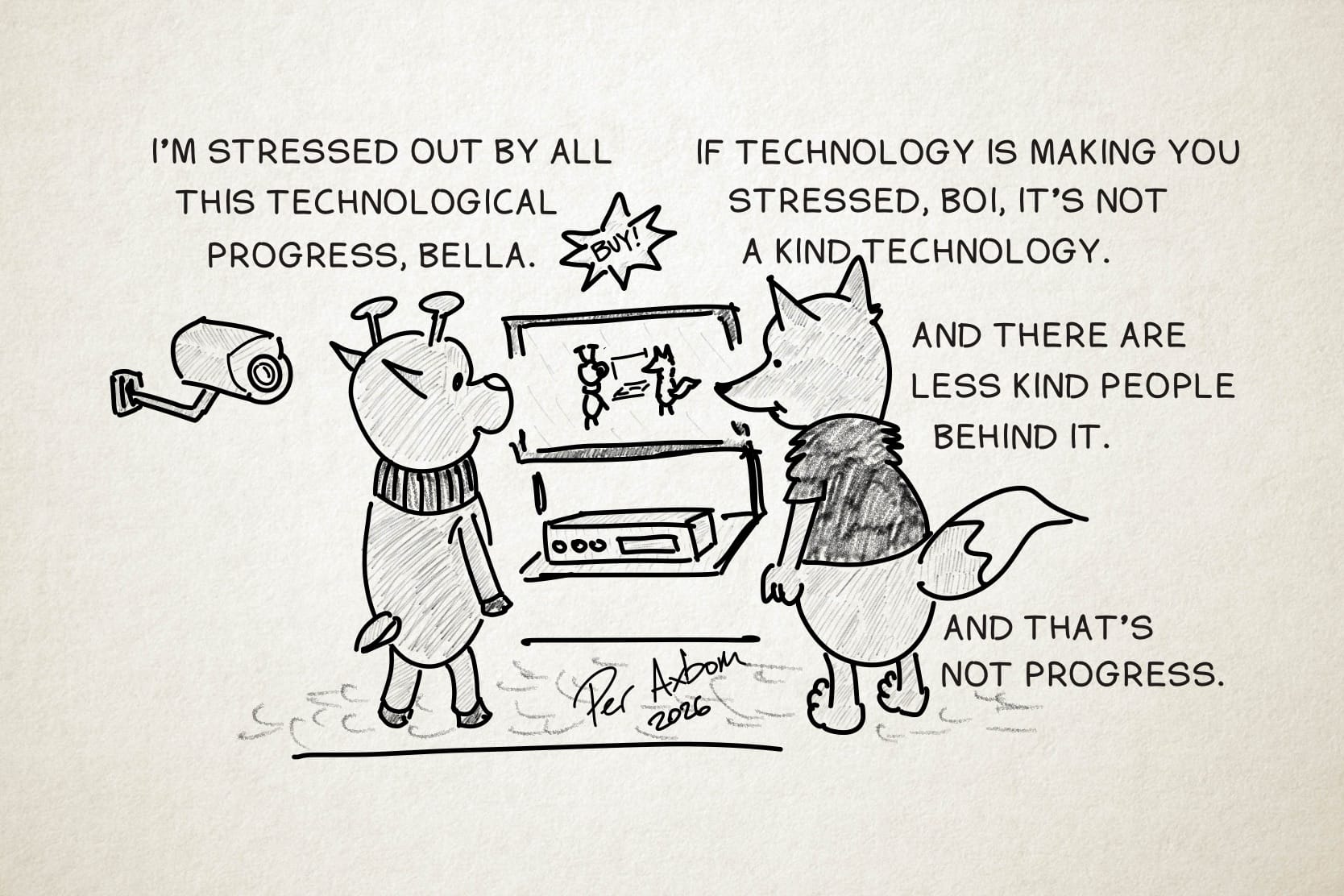 A monochrome drawing of two figures (anthropomorphic animals), a deer and a fox, standing and looking at a TV and a rectangular device beneath it, like a VCR or DVD player. Above the TV hangs a star-shaped sign with the command "Buy!" On the TV screen, they see themselves in real time, standing there and watching the TV. The deer (named Boi) is wearing a neck warmer, and the fox (named Bella) is wearing a short-sleeved, fuzzy-textured top. Behind the deer, to the left, is a surveillance camera.

Boi: I’m stressed out by all this technological progress, Bella.

Bella: If technology is making you stressed, Boi, it’s not a kind technology.

Bella (cont’d): And there are less kind people behind it.

Bella (cont’d): And that’s not progress.