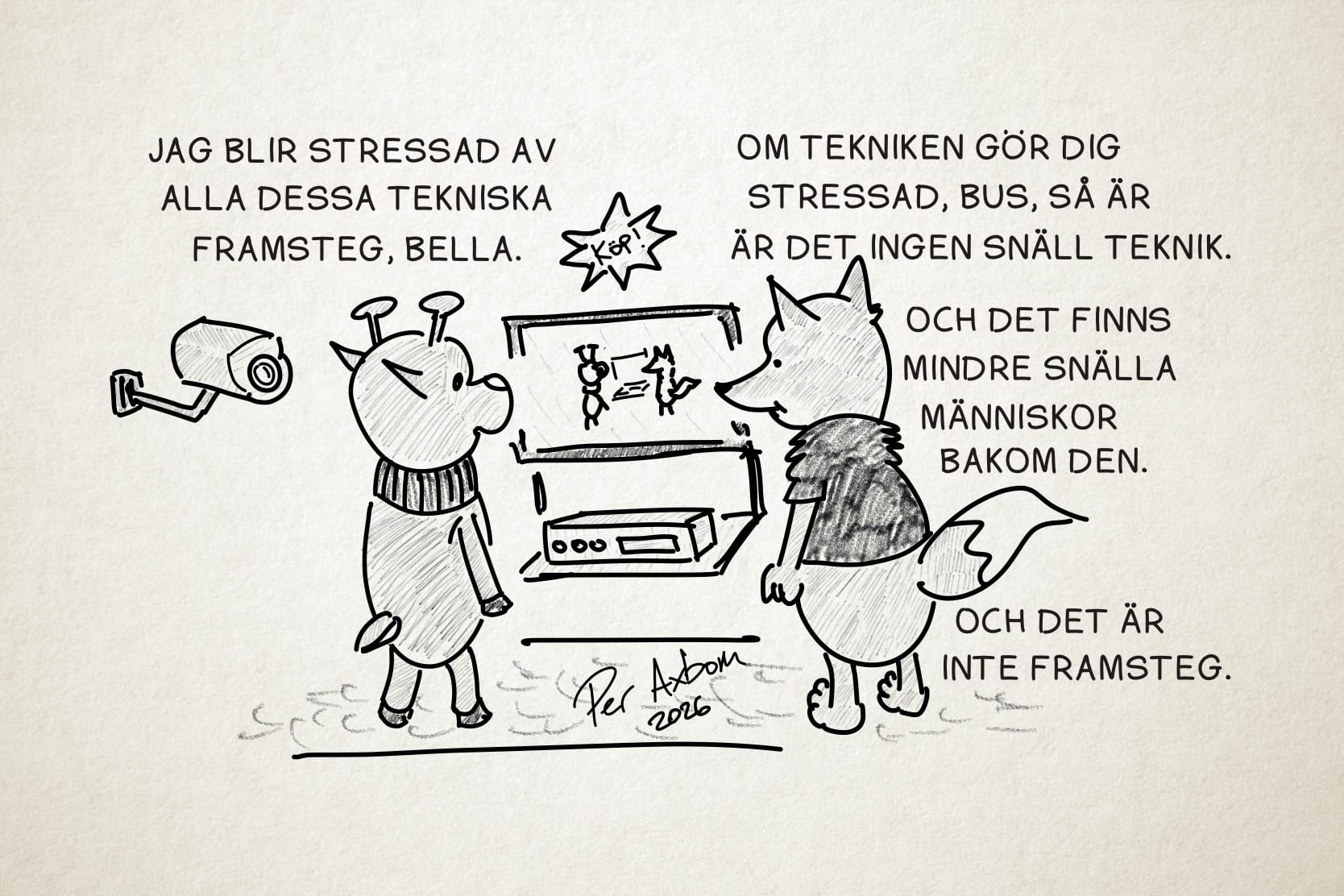 En monokrom teckning av två figurer (antropomorfa djur), ett rådjur och en räv, som står och tittar på en TV och en rektangulär apparat under den, som påminner om en video eller DVD-spelare. Ovanför TV:n hänger en stjärnformad skylt med uppmaningen ”Köp!”. På TV-skärmen ser de sig själva i realtid där de står och tittar på TV:n. Rådjuret (som heter Bus) har en halsvärmare, och räven (som heter Bella) har en kortärmad tröja med luddig struktur. Bakom rådjuret, till vänster, sitter en övervakningskamera.

Bus: Jag blir stressad av alla dessa tekniska framsteg, Bella.

Bella: Om tekniken gör dig stressad, Bus, så är det ingen snäll teknik.

Bella (forts.): Och det finns mindre snälla människor bakom den.

Bella (forts.): Och det är inte framsteg.