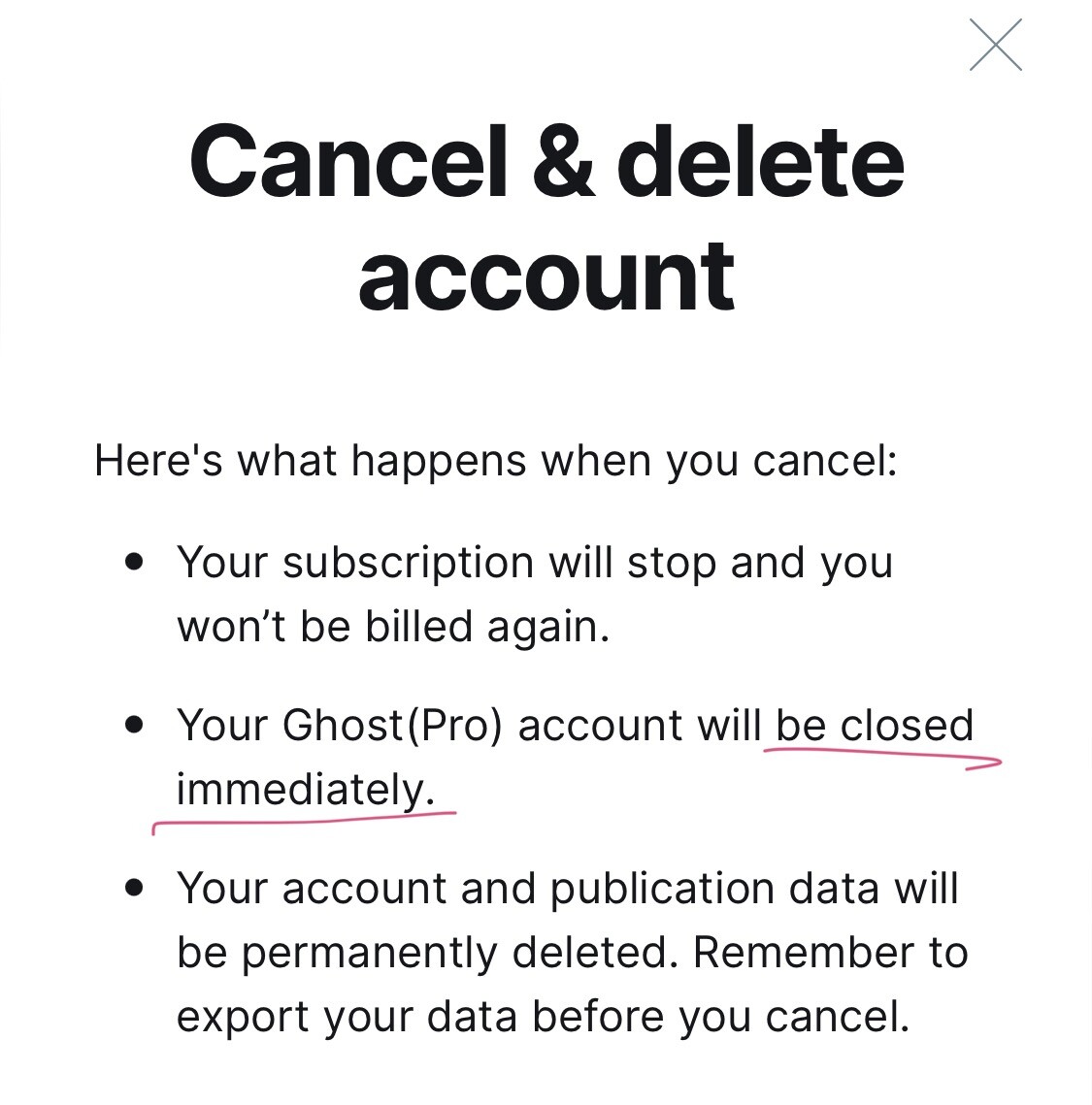 Cancel & delete account

Here's what happens when you cancel: 

- Your subscription will stop and you won't be billed again.

- Your Ghost (Pro) account will be closed immediately. 

- Your account and publication data will be permanently deleted. Remember to export your data before you cancel.