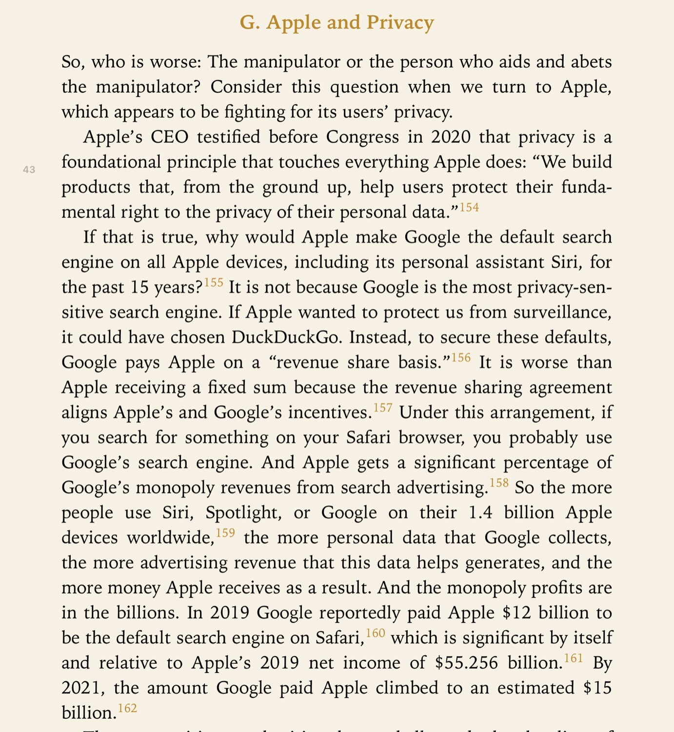 Apple and Privacy
Apple's CEO testified before Congress in 2020 that privacy is a foundational principle that touches everything Apple does:
"We build products that, from the ground up, help users protect their fundamental right to the privacy of their personal data."
If that is true, why would Apple make Google the default search
engine on all Apple devices, including its personal assistant Siri, for the past 15 years? It is not because Google is the most privacy-sensitive search engine. If Apple wanted to protect us from surveillance, it could have chosen DuckDuckGo. Instead, to secure these defaults,
Google pays Apple on a
"revenue share basis." It is worse than Apple receiving a fixed sum because the revenue sharing agreement aligns Apple's and Google's incentives.Under this arrangement, if you search for something on your Safari browser, you probably use
Google's search engine. And Apple gets a significant percentage of Google's monopoly revenues from search advertising. So the more
people use Siri, Spotlight, or Google on their 1.4 billion Apple
devices worldwide, the more personal data that Google collects, the more advertising revenue that this data helps generates, and the more money Apple receives as a result. And the monopoly profits are
in the billions. In 2019 Google reportedly paid Apple $12 billion to be the default search engine on Safari, 160 which is significant by itself and relative to Apple's 2019 net income of $55.256 billion.
