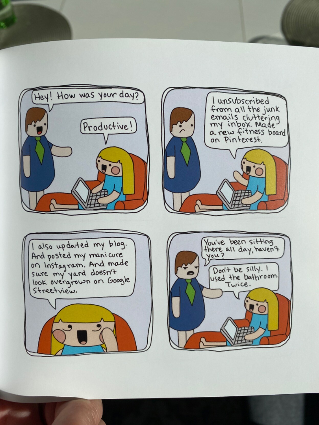 Cartoon. Man talking to woman with a laptop, seated in a lazychair.
Man: How was your day?
Woman: Productive! I unsubscribed from all the junk emails cluttering my inbox. Made a new fitness board on Pinterest.
Woman continues: I also updated my blog. And posted my manicure on Instagram. And made sure my yard doesn't look overgrown on Google Streetview.
Man: You've been sitting there all day haven't you?
Woman: Don't be silly. I used the bathroom. Twice.