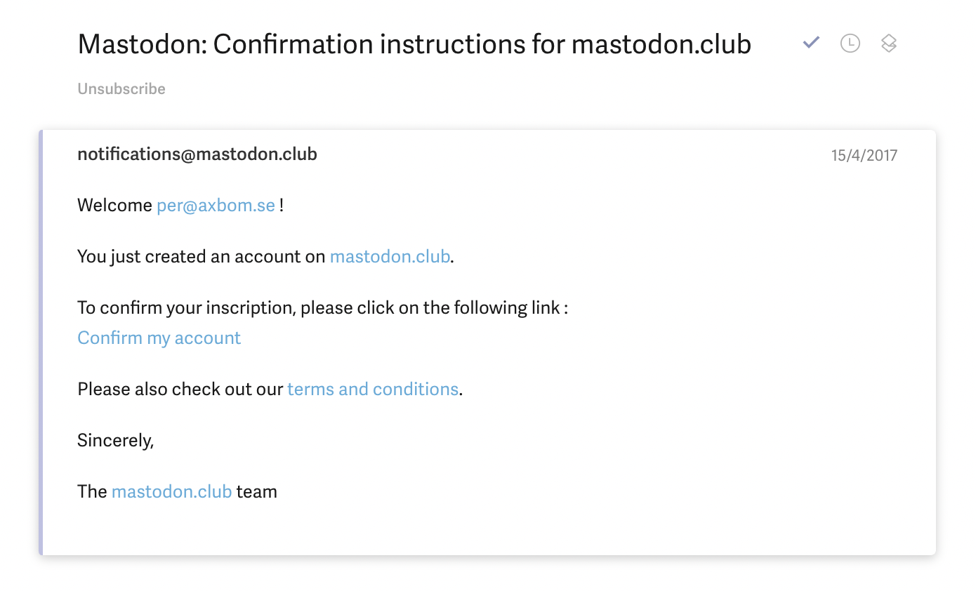 Screenshot of confirmation email for signing up to mastodon.club.

From: notifications@mastodon.club

Saturday, April 15 2017 at 8:55 AM CET

Subject: Mastodon: Confirmation instructions for mastodon.club

Content:

Welcome per@axbom.se !

You just created an account on mastodon.club.

To confirm your inscription, please click on the following link :
Confirm my account

Please also check out our terms and conditions.

Sincerely,

The mastodon.club team