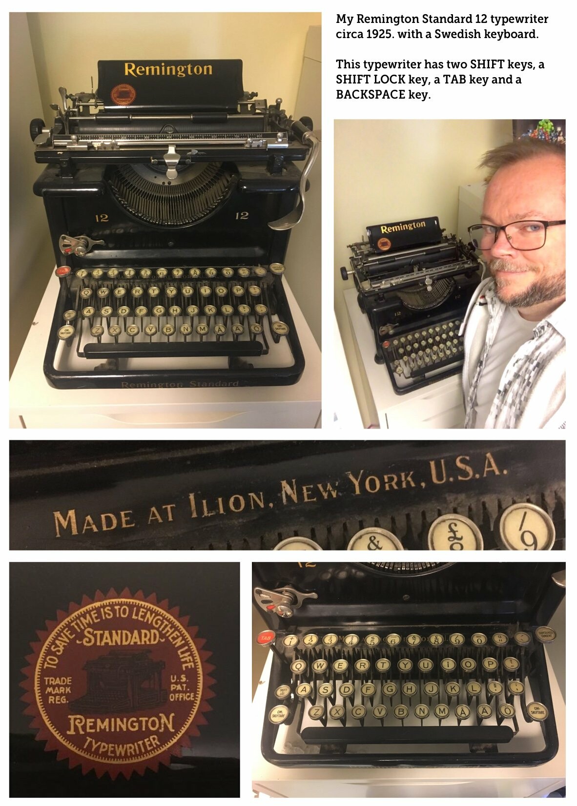 A collage of photos and closeups of the old black typewriter, including one of me standing next to it and smiling (white middle-aged man with glasses and thinning hair).
Text: My Remington 12 typewriter circa 1925, with a Swedish keyboard. This typewriter has two SHIFT keys, a SHIFT LOCK key, a TAB key and a BACKSPACE key.
Closeup of text on typewriter: Made at Ilion. New York, U.S.A.
Closeup of label with text inside a circle: To save time is to lengthen life.